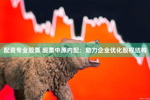 配资专业股票 股票中原内配：助力企业优化股权结构