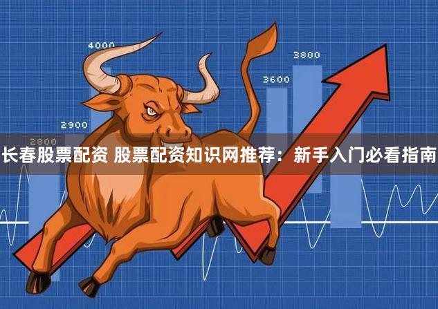 长春股票配资 股票配资知识网推荐：新手入门必看指南