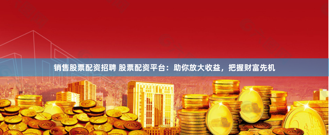 销售股票配资招聘 股票配资平台：助你放大收益，把握财富先机