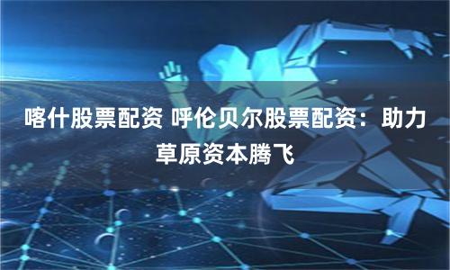 喀什股票配资 呼伦贝尔股票配资：助力草原资本腾飞