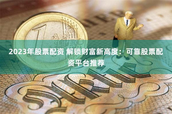 2023年股票配资 解锁财富新高度：可靠股票配资平台推荐