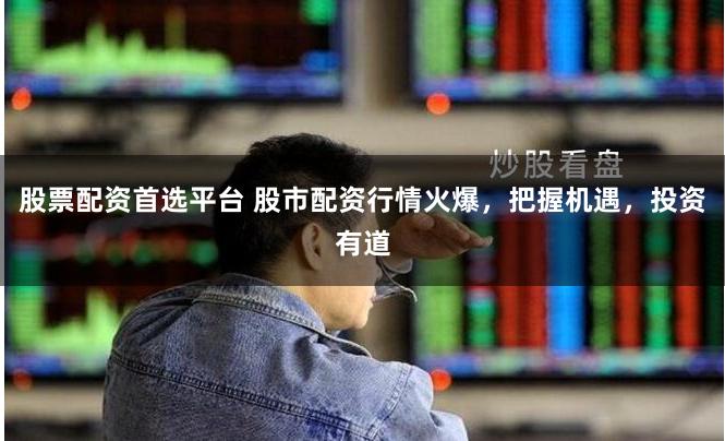 股票配资首选平台 股市配资行情火爆，把握机遇，投资有道