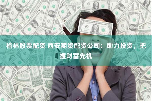 榆林股票配资 西安期货配资公司：助力投资，把握财富先机