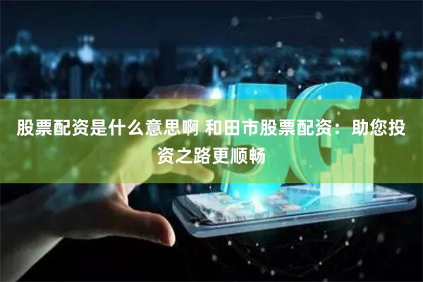 股票配资是什么意思啊 和田市股票配资：助您投资之路更顺畅